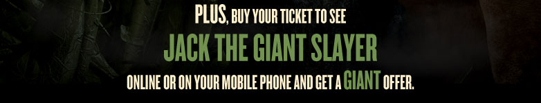 Plus, buy your ticket to see Jack the Giant SLayer online or on your mobile phone and get a GIANT offer.