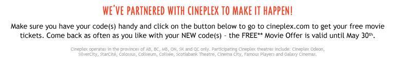 we’ve partnered with Cineplex to make it happen! Make sure you have your code(s) handy and click on the button below to go to cineplex.com to get your free movie tickets. Come back as often as you like with your NEW code(s) – the FREE** Movie Offer is valid until May 30th. Cineplex operates in the provinces of AB, BC, MB, ON, SK and QC only. Participating Cineplex theatres include: Cineplex Odeon, SilverCity, StarCit&eacute;, Colossus, Coliseum, Colis&eacute;e, Scotiabank Theatre, Cinema City, Famous Players and Galaxy Cinemas.