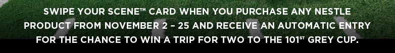 Swipe your SCENETM card when you purchase any Nestle product from November 2 &ndash; 25 and receive an automatic entry for the chance to win a trip for two to the 101ST Grey Cup.
