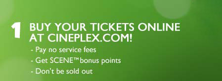 1. Buy your tickets online at Cineplex.com! Pay no service fees, Get SCENE&trade; bonus points, Don't be sold out